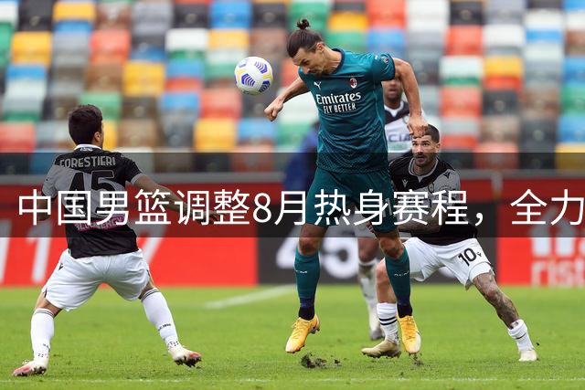 中国男篮调整8月热身赛程，全力保障留洋球员归国参赛